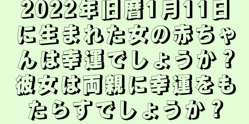 2022年旧暦1月11日に生まれた女の赤ちゃんは幸運でしょうか？彼女は両親に幸運をもたらすでしょうか？