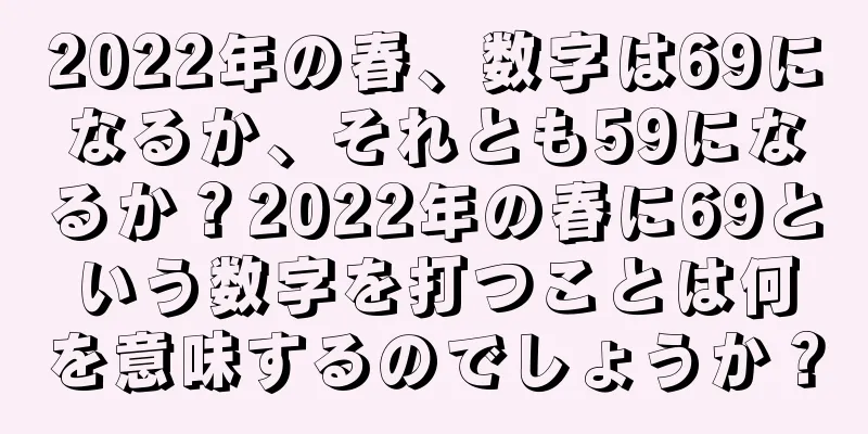 2022年の春、数字は69になるか、それとも59になるか？2022年の春に69という数字を打つことは何を意味するのでしょうか？