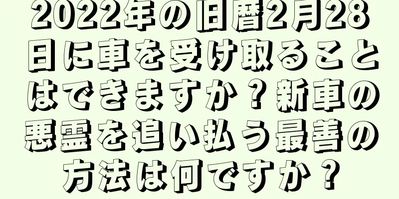 2022年の旧暦2月28日に車を受け取ることはできますか？新車の悪霊を追い払う最善の方法は何ですか？