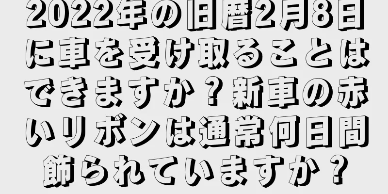 2022年の旧暦2月8日に車を受け取ることはできますか？新車の赤いリボンは通常何日間飾られていますか？