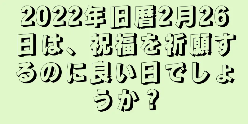 2022年旧暦2月26日は、祝福を祈願するのに良い日でしょうか？