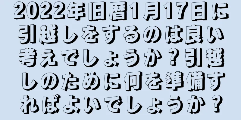 2022年旧暦1月17日に引越しをするのは良い考えでしょうか？引越しのために何を準備すればよいでしょうか？