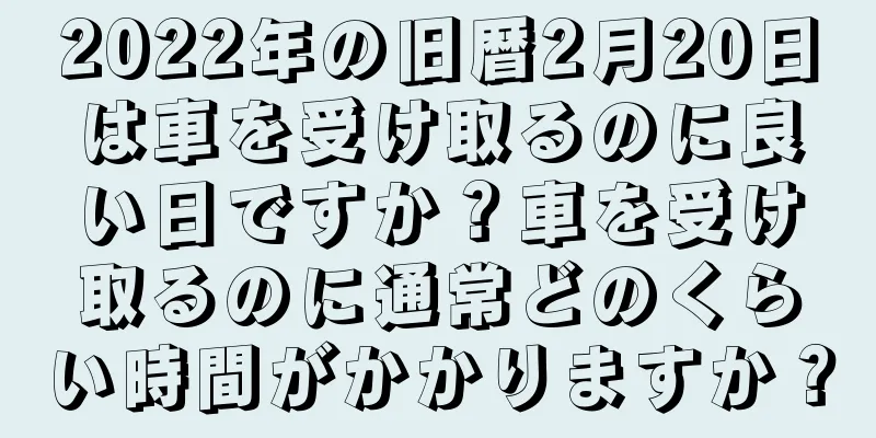 2022年の旧暦2月20日は車を受け取るのに良い日ですか？車を受け取るのに通常どのくらい時間がかかりますか？