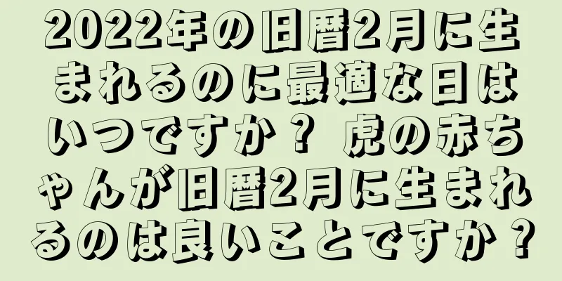 2022年の旧暦2月に生まれるのに最適な日はいつですか？ 虎の赤ちゃんが旧暦2月に生まれるのは良いことですか？