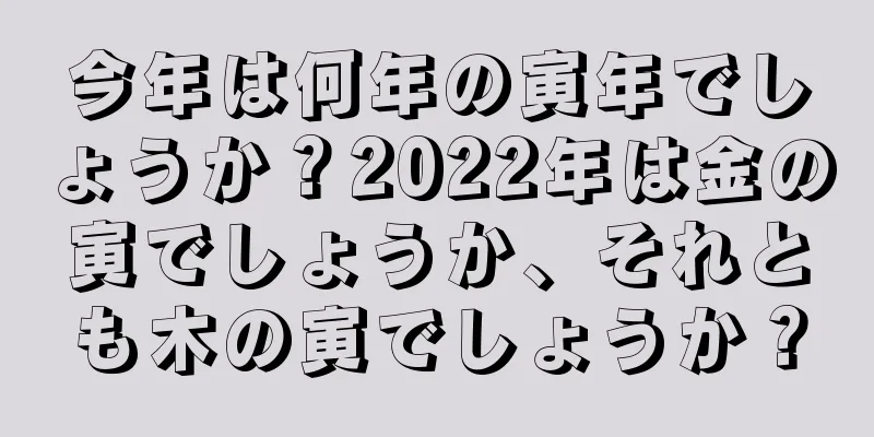 今年は何年の寅年でしょうか？2022年は金の寅でしょうか、それとも木の寅でしょうか？