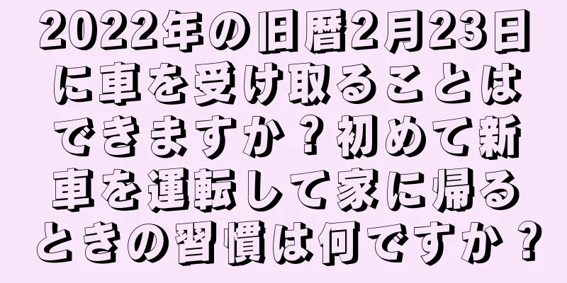 2022年の旧暦2月23日に車を受け取ることはできますか？初めて新車を運転して家に帰るときの習慣は何ですか？