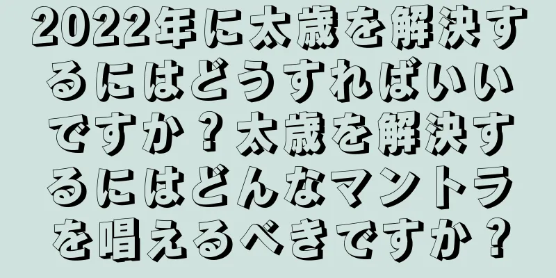 2022年に太歳を解決するにはどうすればいいですか？太歳を解決するにはどんなマントラを唱えるべきですか？