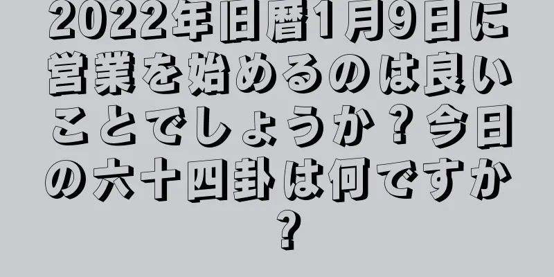 2022年旧暦1月9日に営業を始めるのは良いことでしょうか？今日の六十四卦は何ですか？