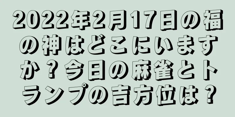 2022年2月17日の福の神はどこにいますか？今日の麻雀とトランプの吉方位は？