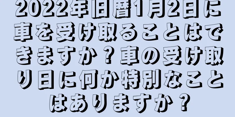 2022年旧暦1月2日に車を受け取ることはできますか？車の受け取り日に何か特別なことはありますか？