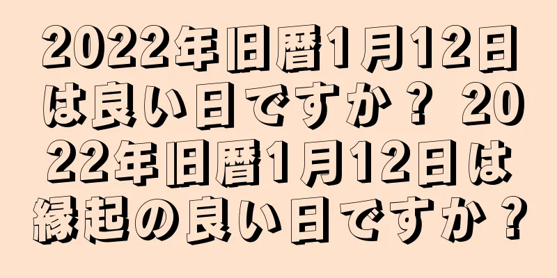 2022年旧暦1月12日は良い日ですか？ 2022年旧暦1月12日は縁起の良い日ですか？