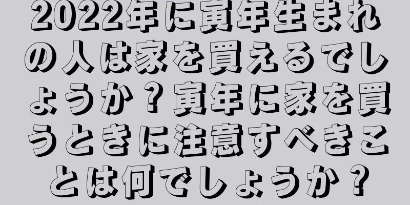 2022年に寅年生まれの人は家を買えるでしょうか？寅年に家を買うときに注意すべきことは何でしょうか？