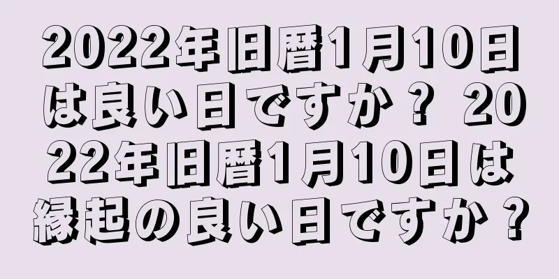 2022年旧暦1月10日は良い日ですか？ 2022年旧暦1月10日は縁起の良い日ですか？