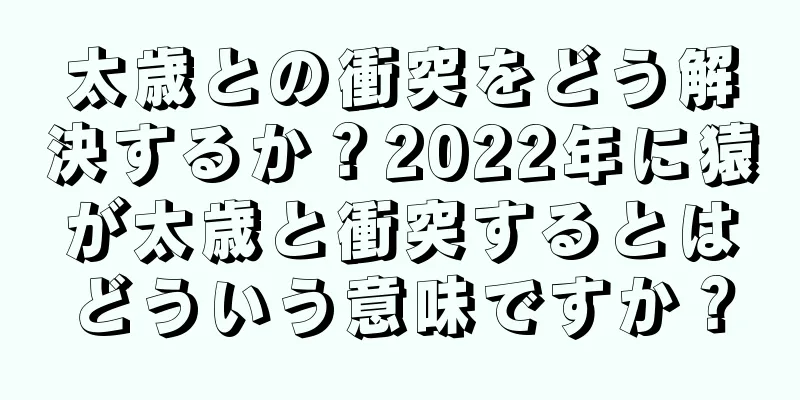 太歳との衝突をどう解決するか？2022年に猿が太歳と衝突するとはどういう意味ですか？