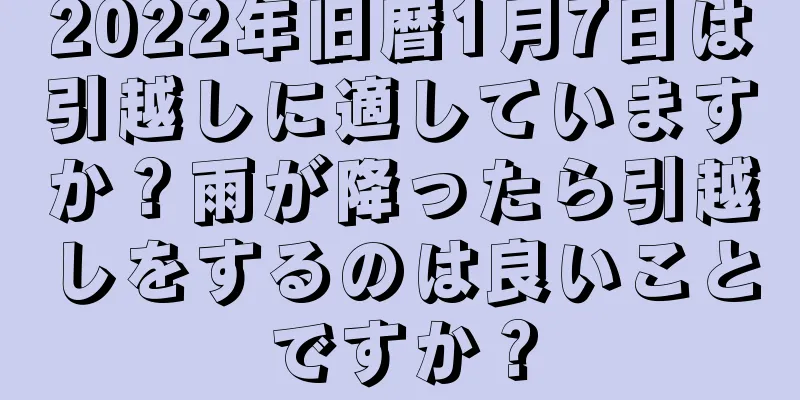 2022年旧暦1月7日は引越しに適していますか？雨が降ったら引越しをするのは良いことですか？