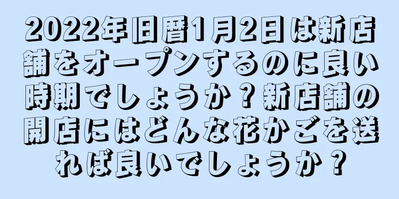 2022年旧暦1月2日は新店舗をオープンするのに良い時期でしょうか？新店舗の開店にはどんな花かごを送れば良いでしょうか？