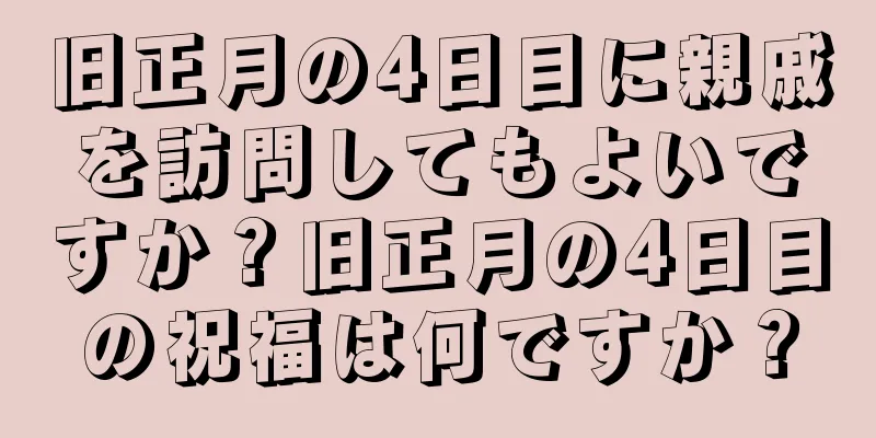 旧正月の4日目に親戚を訪問してもよいですか？旧正月の4日目の祝福は何ですか？