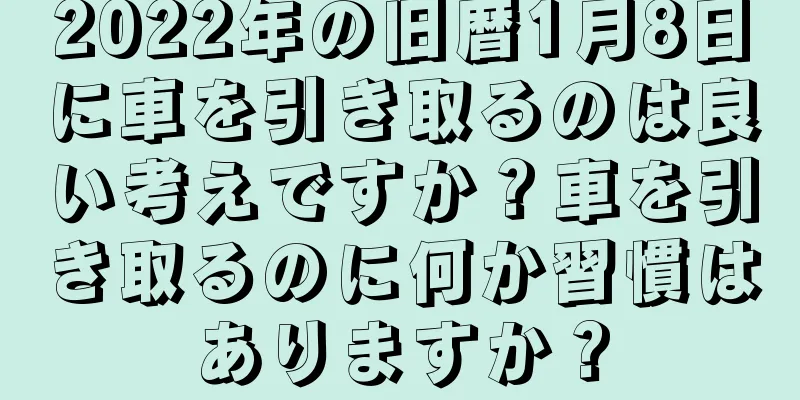 2022年の旧暦1月8日に車を引き取るのは良い考えですか？車を引き取るのに何か習慣はありますか？