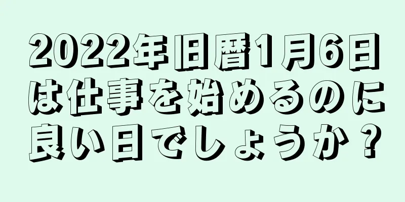 2022年旧暦1月6日は仕事を始めるのに良い日でしょうか？