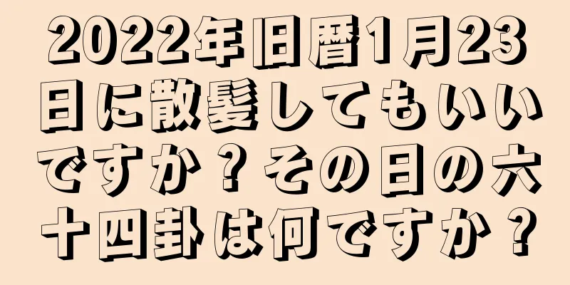 2022年旧暦1月23日に散髪してもいいですか？その日の六十四卦は何ですか？