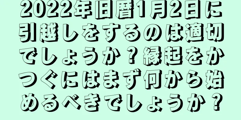 2022年旧暦1月2日に引越しをするのは適切でしょうか？縁起をかつぐにはまず何から始めるべきでしょうか？