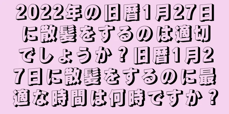 2022年の旧暦1月27日に散髪をするのは適切でしょうか？旧暦1月27日に散髪をするのに最適な時間は何時ですか？