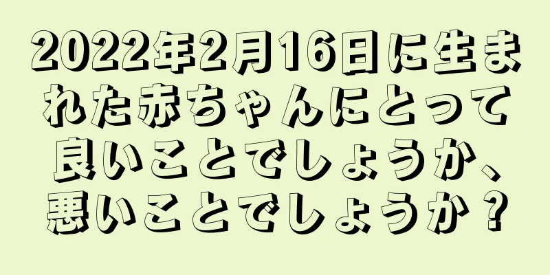 2022年2月16日に生まれた赤ちゃんにとって良いことでしょうか、悪いことでしょうか？