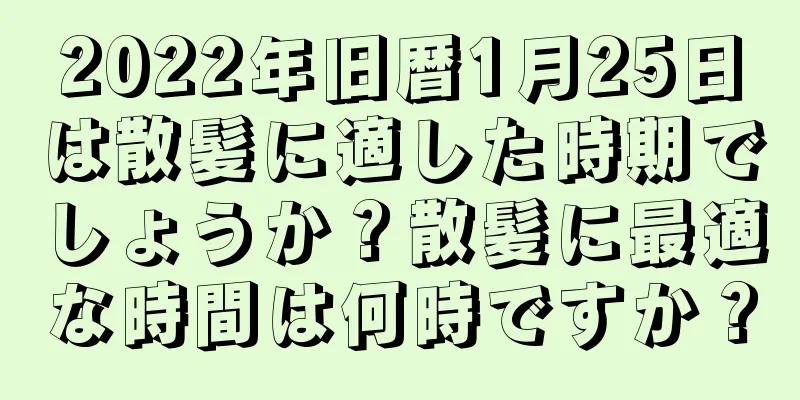 2022年旧暦1月25日は散髪に適した時期でしょうか？散髪に最適な時間は何時ですか？