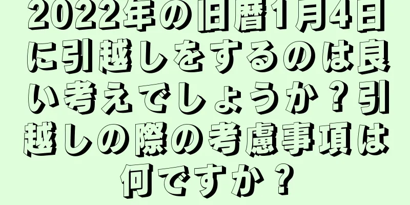 2022年の旧暦1月4日に引越しをするのは良い考えでしょうか？引越しの際の考慮事項は何ですか？