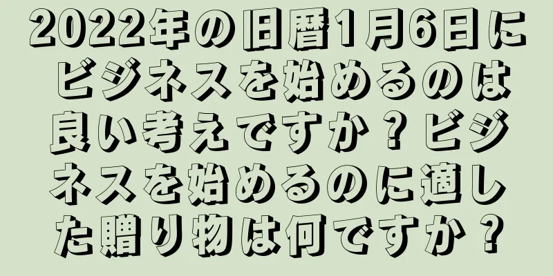 2022年の旧暦1月6日にビジネスを始めるのは良い考えですか？ビジネスを始めるのに適した贈り物は何ですか？