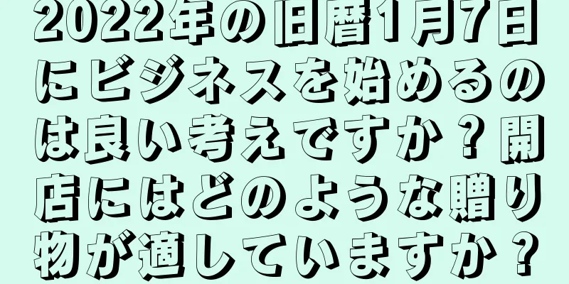 2022年の旧暦1月7日にビジネスを始めるのは良い考えですか？開店にはどのような贈り物が適していますか？