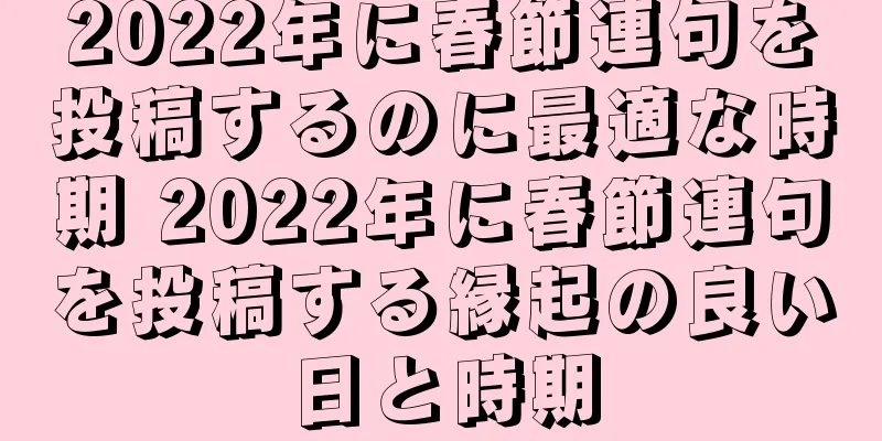 2022年に春節連句を投稿するのに最適な時期 2022年に春節連句を投稿する縁起の良い日と時期