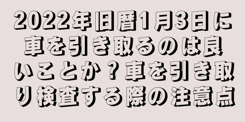 2022年旧暦1月3日に車を引き取るのは良いことか？車を引き取り検査する際の注意点