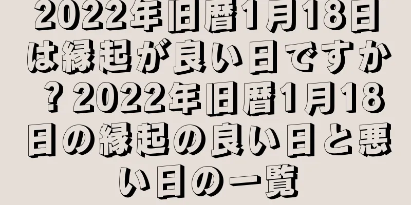 2022年旧暦1月18日は縁起が良い日ですか？2022年旧暦1月18日の縁起の良い日と悪い日の一覧