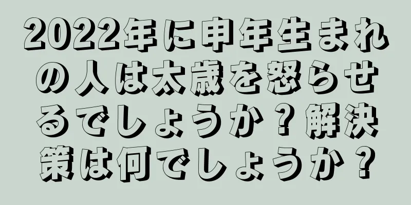 2022年に申年生まれの人は太歳を怒らせるでしょうか？解決策は何でしょうか？