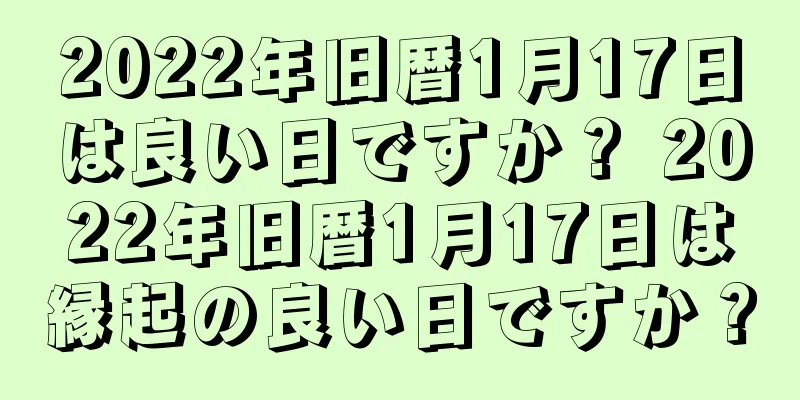 2022年旧暦1月17日は良い日ですか？ 2022年旧暦1月17日は縁起の良い日ですか？