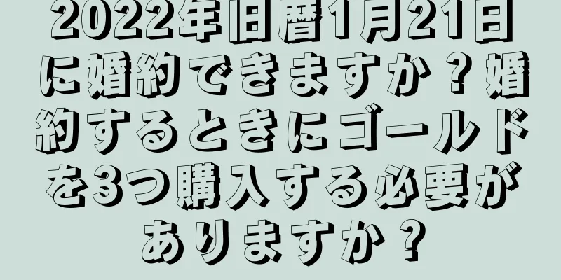 2022年旧暦1月21日に婚約できますか？婚約するときにゴールドを3つ購入する必要がありますか？