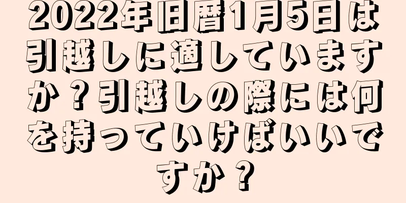 2022年旧暦1月5日は引越しに適していますか？引越しの際には何を持っていけばいいですか？