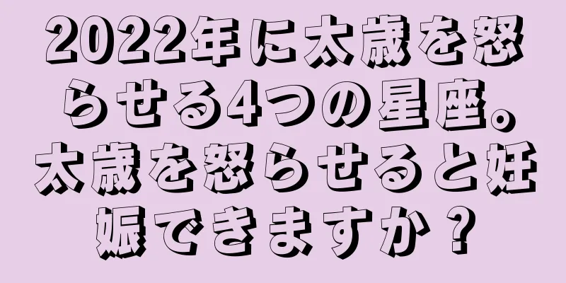 2022年に太歳を怒らせる4つの星座。太歳を怒らせると妊娠できますか？