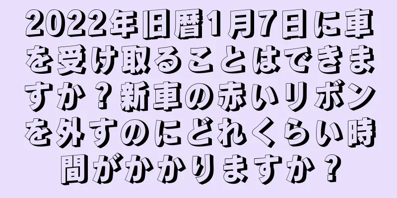 2022年旧暦1月7日に車を受け取ることはできますか？新車の赤いリボンを外すのにどれくらい時間がかかりますか？