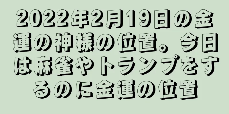 2022年2月19日の金運の神様の位置。今日は麻雀やトランプをするのに金運の位置