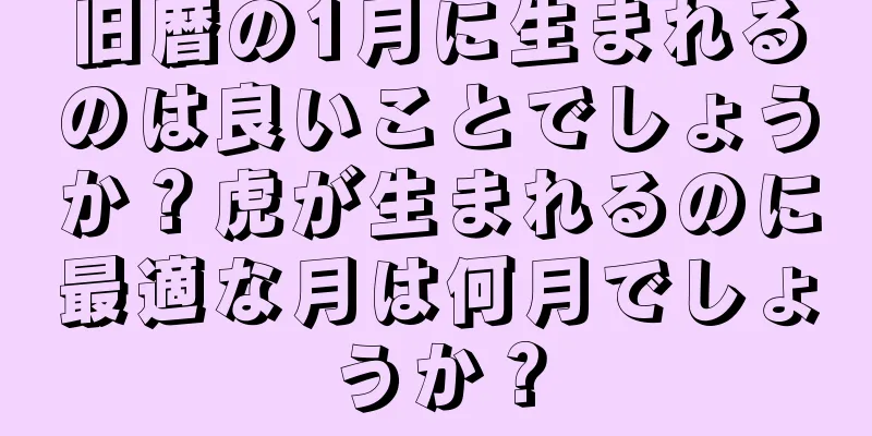 旧暦の1月に生まれるのは良いことでしょうか？虎が生まれるのに最適な月は何月でしょうか？