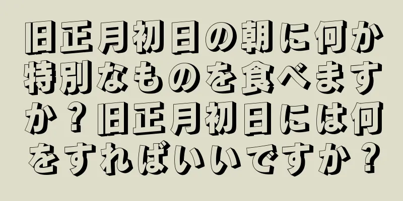 旧正月初日の朝に何か特別なものを食べますか？旧正月初日には何をすればいいですか？