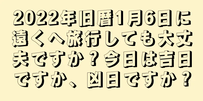 2022年旧暦1月6日に遠くへ旅行しても大丈夫ですか？今日は吉日ですか、凶日ですか？