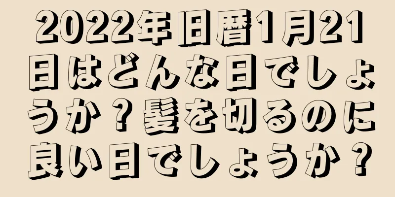 2022年旧暦1月21日はどんな日でしょうか？髪を切るのに良い日でしょうか？