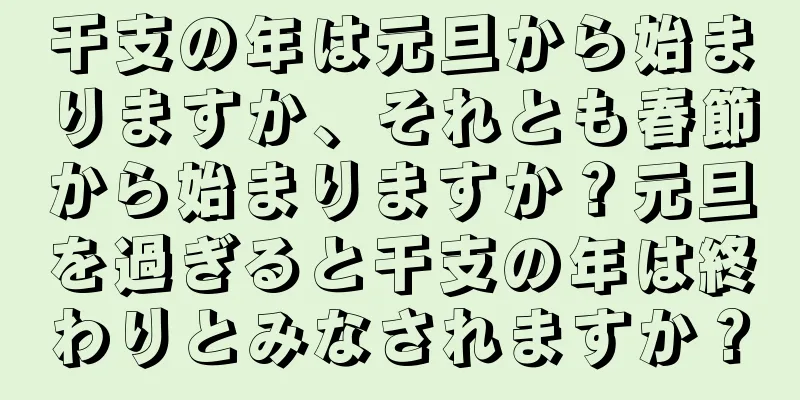 干支の年は元旦から始まりますか、それとも春節から始まりますか？元旦を過ぎると干支の年は終わりとみなされますか？