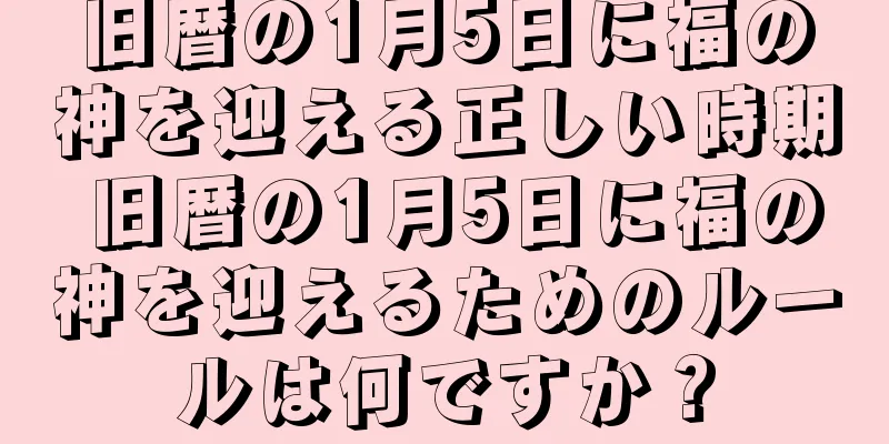 旧暦の1月5日に福の神を迎える正しい時期 旧暦の1月5日に福の神を迎えるためのルールは何ですか？