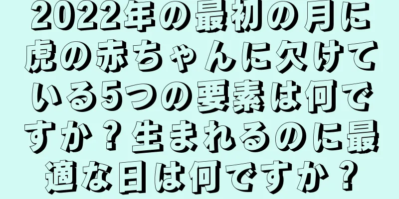 2022年の最初の月に虎の赤ちゃんに欠けている5つの要素は何ですか？生まれるのに最適な日は何ですか？