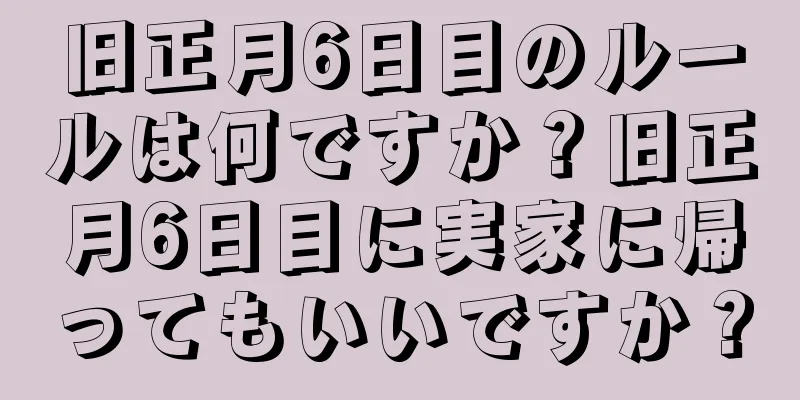 旧正月6日目のルールは何ですか？旧正月6日目に実家に帰ってもいいですか？
