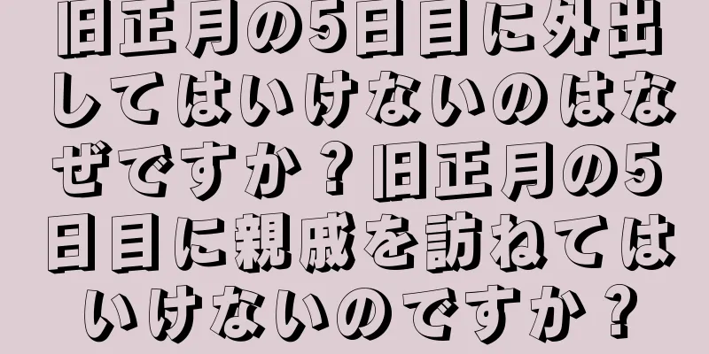 旧正月の5日目に外出してはいけないのはなぜですか？旧正月の5日目に親戚を訪ねてはいけないのですか？